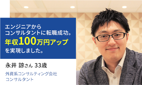 エンジニアからコンサルタントに転職成功。年収100万円アップを実現しました。 永井 諒さん 33歳 外資系コンサルティング会社勤務 コンサルタント