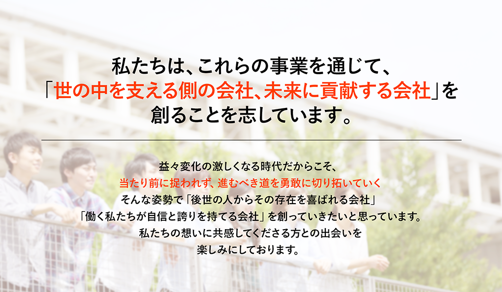 私たちは、これらの事業を通じて、「世の中を支える側の会社、未来に貢献する会社」を創ることを志しています。 益々変化の激しくなる時代だからこそ、当たり前に捉われず、進むべき道を勇敢に切り拓いていくそんな姿勢で「後世の人からその存在を喜ばれる会社」「働く私たちが自信と誇りを持てる会社」を創っていきたいと思っています。私たちの想いに共感してくださる方との出会いを楽しみにしております。